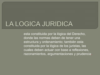esta constituida por la lógica del Derecho,
donde las normas deben de tener una
estructura y ordenamiento; también esta
constituida por la lógica de los juristas, las
cuales deben actuar con base a reflexiones,
razonamientos, argumentaciones y prudencia.

 