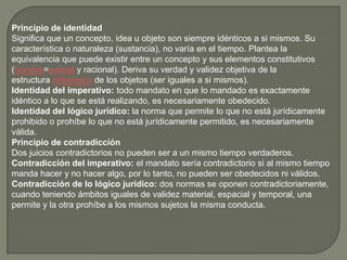 Principio de identidad
Significa que un concepto, idea u objeto son siempre idénticos a si mismos. Su
característica o naturaleza (sustancia), no varía en el tiempo. Plantea la
equivalencia que puede existir entre un concepto y sus elementos constitutivos
(hombre=animal y racional). Deriva su verdad y validez objetiva de la
estructura ontológica de los objetos (ser iguales a si mismos).
Identidad del imperativo: todo mandato en que lo mandado es exactamente
idéntico a lo que se está realizando, es necesariamente obedecido.
Identidad del lógico jurídico: la norma que permite lo que no está jurídicamente
prohibido o prohíbe lo que no está jurídicamente permitido, es necesariamente
válida.
Principio de contradicción
Dos juicios contradictorios no pueden ser a un mismo tiempo verdaderos.
Contradicción del imperativo: el mandato sería contradictorio si al mismo tiempo
manda hacer y no hacer algo, por lo tanto, no pueden ser obedecidos ni válidos.
Contradicción de lo lógico jurídico: dos normas se oponen contradictoriamente,
cuando teniendo ámbitos iguales de validez material, espacial y temporal, una
permite y la otra prohíbe a los mismos sujetos la misma conducta.

 
