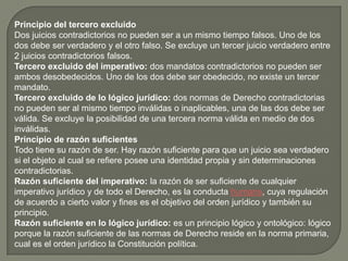 Principio del tercero excluido
Dos juicios contradictorios no pueden ser a un mismo tiempo falsos. Uno de los
dos debe ser verdadero y el otro falso. Se excluye un tercer juicio verdadero entre
2 juicios contradictorios falsos.
Tercero excluido del imperativo: dos mandatos contradictorios no pueden ser
ambos desobedecidos. Uno de los dos debe ser obedecido, no existe un tercer
mandato.
Tercero excluido de lo lógico jurídico: dos normas de Derecho contradictorias
no pueden ser al mismo tiempo inválidas o inaplicables, una de las dos debe ser
válida. Se excluye la posibilidad de una tercera norma válida en medio de dos
inválidas.
Principio de razón suficientes
Todo tiene su razón de ser. Hay razón suficiente para que un juicio sea verdadero
si el objeto al cual se refiere posee una identidad propia y sin determinaciones
contradictorias.
Razón suficiente del imperativo: la razón de ser suficiente de cualquier
imperativo jurídico y de todo el Derecho, es la conducta humana, cuya regulación
de acuerdo a cierto valor y fines es el objetivo del orden jurídico y también su
principio.
Razón suficiente en lo lógico jurídico: es un principio lógico y ontológico: lógico
porque la razón suficiente de las normas de Derecho reside en la norma primaria,
cual es el orden jurídico la Constitución política.

 