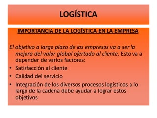 IMPORTANCIA DE LA LOGÍSTICA EN LA EMPRESA
El objetivo a largo plazo de las empresas va a ser la
mejora del valor global ofertado al cliente. Esto va a
depender de varios factores:
• Satisfacción al cliente
• Calidad del servicio
• Integración de los diversos procesos logísticos a lo
largo de la cadena debe ayudar a lograr estos
objetivos
LOGÍSTICA
 
