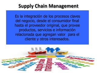 Supply Chain Management
Es la integración de los procesos claves
del negocio, desde el consumidor final
hasta el proveedor original, que provee
productos, servicios e información
relacionada que agregan valor para el
cliente y otros interesados.
 