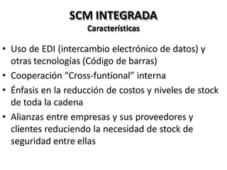 SCM INTEGRADA
Características
• Uso de EDI (intercambio electrónico de datos) y
otras tecnologías (Código de barras)
• Cooperación “Cross-funtional” interna
• Énfasis en la reducción de costos y niveles de stock
de toda la cadena
• Alianzas entre empresas y sus proveedores y
clientes reduciendo la necesidad de stock de
seguridad entre ellas
 