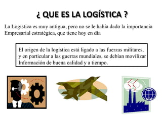 ¿ QUE ES LA LOGÍSTICA ?
La Logística es muy antigua, pero no se le había dado la importancia
Empresarial estratégica, que tiene hoy en día
El origen de la logística está ligado a las fuerzas militares,
y en particular a las guerras mundiales, se debían movilizar
Información de buena calidad y a tiempo.
 