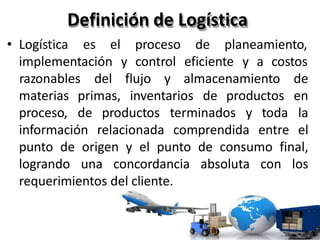Definición de Logística
• Logística es el proceso de planeamiento,
implementación y control eficiente y a costos
materias primas, inventarios de productos
proceso, de productos terminados y toda
razonables del flujo y almacenamiento de
en
la
información relacionada comprendida entre el
punto de origen y el punto de consumo final,
logrando una concordancia absoluta con los
requerimientos del cliente.
 