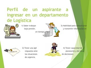 Perfil de un aspirante a
ingresar en un departamento
de Logística
1) Saber trabajar 3) Habilidad para comunicarse
bajo presión. y transmitir información en
en tiempo y forma.
2) Tener una ágil 4) Tener capacidad de
respuesta ante planeación y de toma
las situaciones de decisiones.
de urgencia.
 