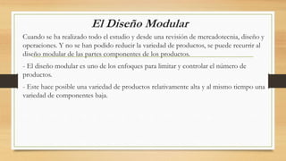 El Diseño Modular
Cuando se ha realizado todo el estudio y desde una revisión de mercadotecnia, diseño y
operaciones. Y no se han podido reducir la variedad de productos, se puede recurrir al
diseño modular de las partes componentes de los productos.
- El diseño modular es uno de los enfoques para limitar y controlar el número de
productos.
- Este hace posible una variedad de productos relativamente alta y al mismo tiempo una
variedad de componentes baja.
 