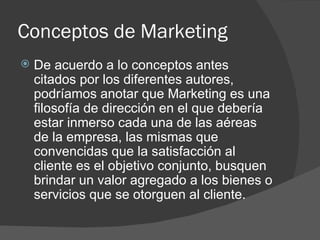 Conceptos de Marketing De acuerdo a lo conceptos antes citados por los diferentes autores, podríamos anotar que Marketing es una filosofía de dirección en el que debería estar inmerso cada una de las aéreas de la empresa, las mismas que convencidas que la satisfacción al cliente es el objetivo conjunto, busquen brindar un valor agregado a los bienes o servicios que se otorguen al cliente. 
