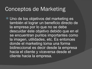 Conceptos de Marketing Uno de los objetivos del marketing es también el lograr un beneficio directo de la empresa por lo que no se debe descuidar éste objetivo debido que en el se encuentran puntos importantes como la imagen, utilidades, etc. Es entonces donde el marketing toma una forma bidireccional es decir desde la empresa hacia el cliente y viceversa desde el cliente hacia la empresa. 
