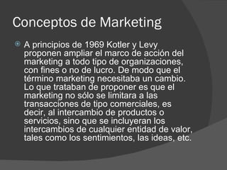 Conceptos de Marketing A principios de 1969 Kotler y Levy proponen ampliar el marco de acción del marketing a todo tipo de organizaciones, con fines o no de lucro. De modo que el término marketing necesitaba un cambio. Lo que trataban de proponer es que el marketing no sólo se limitara a las transacciones de tipo comerciales, es decir, al intercambio de productos o servicios, sino que se incluyeran los intercambios de cualquier entidad de valor, tales como los sentimientos, las ideas, etc. 