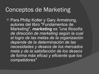 Conceptos de Marketing Para Philip Kotler y Gary Armstrong, autores del libro "Fundamentos de Marketing",  marketing  es  "una filosofía de dirección de marketing según la cual el logro de las metas de la organización depende de la determinación de las necesidades y deseos de los mercados meta y de la satisfacción de los deseos de forma más eficaz y eficiente que los competidores" 