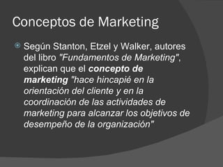 Conceptos de Marketing Según Stanton, Etzel y Walker, autores del libro  "Fundamentos de Marketing" , explican que el  concepto de marketing  "hace hincapié en la orientación del cliente y en la coordinación de las actividades de marketing para alcanzar los objetivos de desempeño de la organización"  