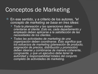 Conceptos de Marketing En ese sentido, y a criterio de los autores,  "el concepto de marketing se basa en tres ideas :  Toda la planeación y las operaciones deben orientarse al cliente. Esto es, cada departamento y empleado deben aplicarse a la satisfacción de las necesidades de los clientes. Todas las actividades de marketing de una organización deben coordinarse. Esto significa que los esfuerzos de marketing (planeación de producto, asignación de precios, distribución y promoción) deben idearse y combinarse de manera coherente, congruente, y que un ejecutivo debe tener la autoridad y responsabilidad totales del conjunto completo de actividades de marketing. 