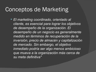 Conceptos de Marketing El marketing coordinado, orientado al cliente, es esencial para lograr los objetivos de desempeño de la organización. El desempeño de un negocio es generalmente medido en términos de recuperación de la inversión, precio de almacén y capitalización de mercado. Sin embargo, el objetivo inmediato podría ser algo menos ambicioso que mueva a la organización más cerca de su meta definitiva" 