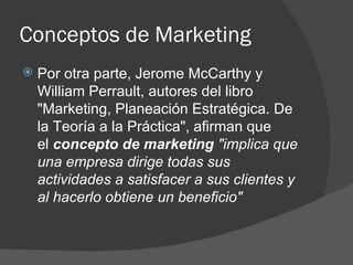 Por otra parte, Jerome McCarthy y William Perrault, autores del libro "Marketing, Planeación Estratégica. De la Teoría a la Práctica", afirman que el  concepto de marketing   "implica que una empresa dirige todas sus actividades a satisfacer a sus clientes y al hacerlo obtiene un beneficio"   Conceptos de Marketing 