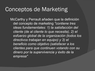 McCarthy y Perrault añaden que la definición del concepto de marketing  "contiene tres ideas fundamentales: 1) la satisfacción del cliente (de al cliente lo que necesita), 2) el esfuerzo global de la organización (todos los directivos trabajan en equipo) y 3) el beneficio como objetivo (satisfacer a los clientes para que continuen votando con su dinero por la supervivencia y éxito de la empresa"   Conceptos de Marketing 
