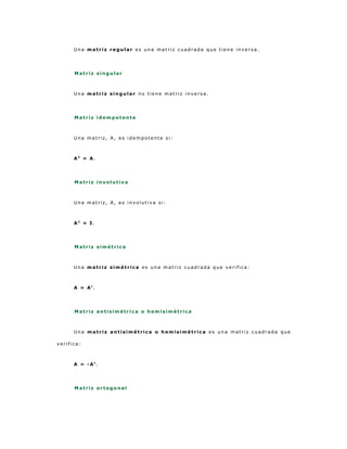 Una matriz regular es una matriz cuadrada que tiene inversa.




      Matriz singular



      Una matriz singular no tiene matriz inversa.




      Matriz idempotente



      Una matriz, A, es idempotente si:



      A2 = A.




      Matriz involutiva



      Una matriz, A, es involutiva si:



      A2 = I.




      Matriz simétrica



      Una matriz simétrica es una matriz cuadrada que verifica:



      A = At.




      Matriz antisimétrica o hemisimétrica



      Una matriz antisimétrica o hemisimétrica es una matriz cuadrada que

verifica:



      A = -At.




      Matriz ortogonal
 