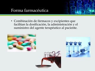 Forma farmacéutica
• Combinación de fármacos y excipientes que
facilitan la dosificación, la administración y el
suministro del agente terapéutico al paciente.

 