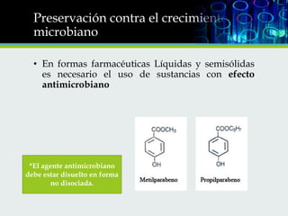 Preservación contra el crecimiento
microbiano
• En formas farmacéuticas Líquidas y semisólidas
es necesario el uso de sustancias con efecto
antimicrobiano

*El agente antimicrobiano
debe estar disuelto en forma
no disociada.

 