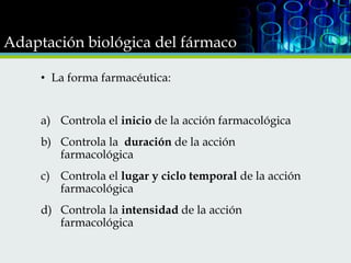 Adaptación biológica del fármaco
• La forma farmacéutica:
a) Controla el inicio de la acción farmacológica
b) Controla la duración de la acción
farmacológica
c) Controla el lugar y ciclo temporal de la acción
farmacológica
d) Controla la intensidad de la acción
farmacológica

 