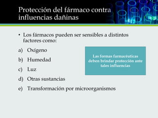 Protección del fármaco contra
influencias dañinas
• Los fármacos pueden ser sensibles a distintos
factores como:
a) Oxígeno
b) Humedad

c) Luz

Las formas farmacéuticas
deben brindar protección ante
tales influencias

d) Otras sustancias
e) Transformación por microorganismos

 