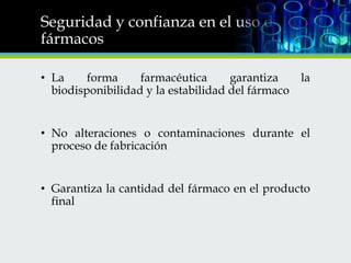 Seguridad y confianza en el uso de los
fármacos
• La
forma
farmacéutica
garantiza
la
biodisponibilidad y la estabilidad del fármaco
• No alteraciones o contaminaciones durante el
proceso de fabricación
• Garantiza la cantidad del fármaco en el producto
final

 