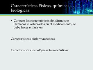 Características Físicas, químicas y
biológicas
• Conocer las características del fármaco o
fármacos involucrados en el medicamento, se
debe hacer énfasis en:
Características biofarmacéuticas
Características tecnológicas farmacéuticas

 