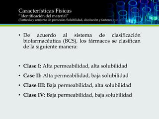 Características Físicas
“Identificación del material”

(Partícula y conjunto de partículas-Solubilidad, disolución y factores que le afectan)

• De acuerdo al sistema de clasificación
biofarmacéutica (BCS), los fármacos se clasifican
de la siguiente manera:
• Clase I: Alta permeabilidad, alta solubilidad
• Case II: Alta permeabilidad, baja solubilidad
• Clase III: Baja permeabilidad, alta solubilidad
• Clase IV: Baja permeabilidad, baja solubilidad

 