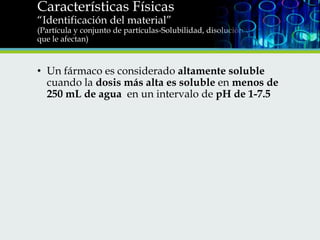Características Físicas
“Identificación del material”

(Partícula y conjunto de partículas-Solubilidad, disolución y factores
que le afectan)

• Un fármaco es considerado altamente soluble
cuando la dosis más alta es soluble en menos de
250 mL de agua en un intervalo de pH de 1-7.5

 