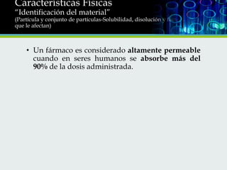 Características Físicas
“Identificación del material”

(Partícula y conjunto de partículas-Solubilidad, disolución y factores
que le afectan)

• Un fármaco es considerado altamente permeable
cuando en seres humanos se absorbe más del
90% de la dosis administrada.

 