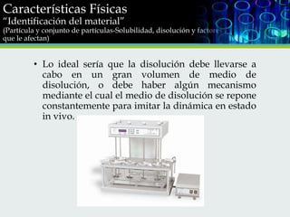 Características Físicas
“Identificación del material”

(Partícula y conjunto de partículas-Solubilidad, disolución y factores
que le afectan)

• Lo ideal sería que la disolución debe llevarse a
cabo en un gran volumen de medio de
disolución, o debe haber algún mecanismo
mediante el cual el medio de disolución se repone
constantemente para imitar la dinámica en estado
in vivo.

 