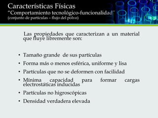 Características Físicas

“Comportamiento tecnológico-funcionalidad”
(conjunto de partículas – flujo del polvo)

Las propiedades que caracterizan a un material
que fluye libremente son:
• Tamaño grande de sus partículas
• Forma más o menos esférica, uniforme y lisa
• Partículas que no se deformen con facilidad
• Mínima
capacidad
para
electrostáticas inducidas
• Partículas no higroscópicas
• Densidad verdadera elevada

formar

cargas

 