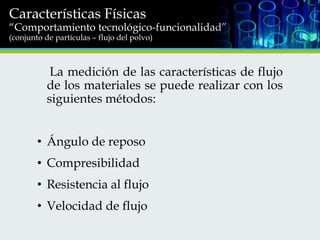 Características Físicas

“Comportamiento tecnológico-funcionalidad”
(conjunto de partículas – flujo del polvo)

La medición de las características de flujo
de los materiales se puede realizar con los
siguientes métodos:

• Ángulo de reposo
• Compresibilidad
• Resistencia al flujo
• Velocidad de flujo

 