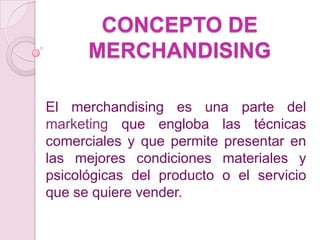CONCEPTO DE
      MERCHANDISING

El merchandising es una parte del
marketing que engloba las técnicas
comerciales y que permite presentar en
las mejores condiciones materiales y
psicológicas del producto o el servicio
que se quiere vender.
 
