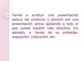 Tiende a sustituir una presentación
pasiva del producto o servicio por una
presentación activa apelando a todo lo
que puede hacerle más atractivo, por
ejemplo, a través de su embalaje,
exposición, colocación, etc.
 