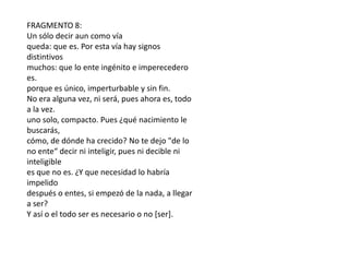 FRAGMENTO 6:Necesario es decir e inteligir que lo ente es. Pues es serpero nada no es. Te intimo a que todo esto pienses.Y primero de esta vía de indagación yo te aparto,pero luego también de aquella por donde los mortales que nada sabenvan errantes, bicéfalos: pues el desconcierto en suspechos dirige el errabundo noûs. Arrastrados,sordos a a la vez que ciegos, estupefactos, masas indecisaspara quienes ser y no ser son lo mismoy no lo mismo, y el sendero de todo es revertiente.FRAGMENTO 2:Pues bien, yo te diré -cuida tu de la palabra escuchada-las únicas vías de indagación que se echan de ver.La primera, que es y que no es posible no ser,de persuasión es sendero (pues a la verdad sigue).La otra, que no es y que es necesario no ser,un sendero, te digo, enteramente impracticable.Pues no conocerías lo no ente (no es hacedero)ni decirlo podrías en palabras.FRAGMENTO 3:...pues lo mismo es inteligir y ser.