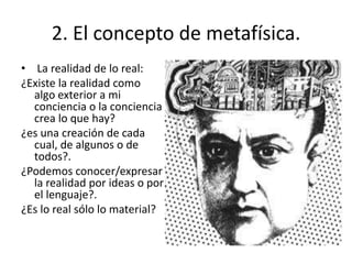 • La realidad de lo real:
¿Existe la realidad como
algo exterior a mi
conciencia o la conciencia
crea lo que hay?
¿es una creación de cada
cual, de algunos o de
todos?.
¿Podemos conocer/expresar
la realidad por ideas o por
el lenguaje?.
¿Es lo real sólo lo material?
2. El concepto de metafísica.
 