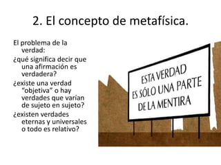 El problema de la
verdad:
¿qué significa decir que
una afirmación es
verdadera?
¿existe una verdad
“objetiva” o hay
verdades que varían
de sujeto en sujeto?
¿existen verdades
eternas y universales
o todo es relativo?
2. El concepto de metafísica.
 