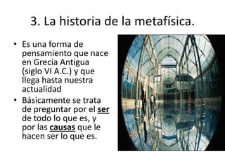 3. La historia de la metafísica.
• Es una forma de
pensamiento que nace
en Grecia Antigua
(siglo VI A.C.) y que
llega hasta nuestra
actualidad
• Básicamente se trata
de preguntar por el ser
de todo lo que es, y
por las causas que le
hacen ser lo que es.
 