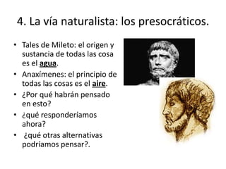 4. La vía naturalista: los presocráticos.
• Tales de Mileto: el origen y
sustancia de todas las cosa
es el agua.
• Anaxímenes: el principio de
todas las cosas es el aire.
• ¿Por qué habrán pensado
en esto?
• ¿qué responderíamos
ahora?
• ¿qué otras alternativas
podríamos pensar?.
 