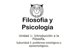 Filosofía y
Psicología
Unidad 1: Introducción a la
Filosofía.
Subunidad 2: problemas ontológicos y
epistemológicos.
 