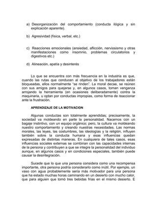 a) Desorganización del comportamiento (conducta ilógica y sin
explicación aparente).
b) Agresividad (física, verbal, etc.)
c) Reacciones emocionales (ansiedad, aflicción, nerviosismo y otras
manifestaciones como insomnio, problemas circulatorios y
digestivos etc.)
d) Alineación, apatía y desinterés
Lo que se encuentra con más frecuencia en la industria es que,
cuando las rutas que conducen al objetivo de los trabajadores están
bloqueadas, ellos normalmente “se rinden”. La moral decae, se reúnen
con sus amigos para quejarse y, en algunos casos, toman venganza
arrojando la herramienta (en ocasiones deliberadamente) contra la
maquinaria, u optan por conductas impropias, como forma de reaccionar
ante la frustración.
APRENDIZAJE DE LA MOTIVACION
Algunas conductas son totalmente aprendidas; precisamente, la
sociedad va moldeando en parte la personalidad. Nacemos con un
bagaje instintivo, con un equipo orgánico; pero, la cultura va moldeando
nuestro comportamiento y creando nuestras necesidades. Las normas
morales, las leyes, las costumbres, las ideologías y la religión, influyen
también sobre la conducta humana y esas influencias quedan
expresadas de distintas maneras. En cualquiera de tales casos, esas
influencias sociales externas se combinan con las capacidades internas
de la persona y contribuyen a que se integre la personalidad del individuo
aunque, en algunos casos y en condiciones especiales, también puede
causar la desintegración.
Sucede que lo que una persona considera como una recompensa
importante, otra persona podría considerarlo como inútil. Por ejemplo, un
vaso con agua probablemente sería más motivador para una persona
que ha estado muchas horas caminando en un desierto con mucho calor,
que para alguien que tomó tres bebidas frías en el mismo desierto. E
 
