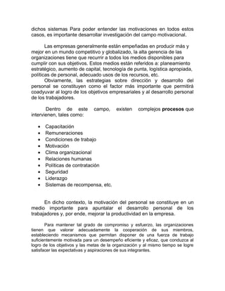 dichos sistemas Para poder entender las motivaciones en todos estos
casos, es importante desarrollar investigación del campo motivacional.
Las empresas generalmente están empeñadas en producir más y
mejor en un mundo competitivo y globalizado, la alta gerencia de las
organizaciones tiene que recurrir a todos los medios disponibles para
cumplir con sus objetivos. Estos medios están referidos a: planeamiento
estratégico, aumento de capital, tecnología de punta, logística apropiada,
políticas de personal, adecuado usos de los recursos, etc.
Obviamente, las estrategias sobre dirección y desarrollo del
personal se constituyen como el factor más importante que permitirá
coadyuvar al logro de los objetivos empresariales y al desarrollo personal
de los trabajadores.
Dentro de este campo, existen complejos procesos que
intervienen, tales como:
• Capacitación
• Remuneraciones
• Condiciones de trabajo
• Motivación
• Clima organizacional
• Relaciones humanas
• Políticas de contratación
• Seguridad
• Liderazgo
• Sistemas de recompensa, etc.
En dicho contexto, la motivación del personal se constituye en un
medio importante para apuntalar el desarrollo personal de los
trabajadores y, por ende, mejorar la productividad en la empresa.
Para mantener tal grado de compromiso y esfuerzo, las organizaciones
tienen que valorar adecuadamente la cooperación de sus miembros,
estableciendo mecanismos que permitan disponer de una fuerza de trabajo
suficientemente motivada para un desempeño eficiente y eficaz, que conduzca al
logro de los objetivos y las metas de la organización y al mismo tiempo se logre
satisfacer las expectativas y aspiraciones de sus integrantes.
 