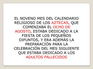 EL NOVENO MES DEL CALENDARIO
RELIGIOSO DE LOS AZTECAS, QUE
    COMENZABA EL OCHO DE
AGOSTO, ESTABA DEDICADO A LA
    FIESTA DE LOS PEQUEÑOS
  DIFUNTOS, Y ERA ADEMÁS LA
      PREPARACIÓN PARA LA
CELEBRACIÓN DEL MES SIGUIENTE
  QUE ESTABA DEDICADO A LOS
      ADULTOS FALLECIDOS
 