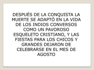 DESPUÉS DE LA CONQUISTA LA
MUERTE SE ADAPTÓ EN LA VIDA
 DE LOS INDIOS CONVERSOS
     COMO UN PAVOROSO
ESQUELETO CRISTIANO, Y LAS
 FIESTAS PARA LOS CHICOS Y
    GRANDES DEJARON DE
  CELEBRARSE EN EL MES DE
          AGOSTO
 