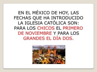 EN EL MÉXICO DE HOY, LAS
FECHAS QUE HA INTRODUCIDO
  LA IGLESIA CATÓLICA SON:
PARA LOS CHICOS EL PRIMERO
  DE NOVIEMBRE Y PARA LOS
    GRANDES EL DÍA DOS.
 