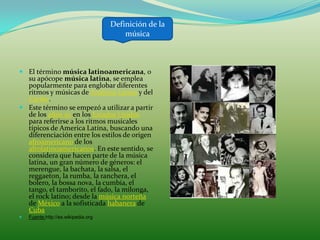 Definición de la
                                         música



 El término música latinoamericana, o
  su apócope música latina, se emplea
  popularmente para englobar diferentes
  ritmos y músicas de América Latina y del
  Caribe.
 Este término se empezó a utilizar a partir
  de los años 50 en los Estados Unidos
  para referirse a los ritmos musicales
  típicos de America Latina, buscando una
  diferenciación entre los estilos de origen
  afroamericano de los
  afrolatinoamericanos. En este sentido, se
  considera que hacen parte de la música
  latina, un gran número de géneros: el
  merengue, la bachata, la salsa, el
  reggaeton, la rumba, la ranchera, el
  bolero, la bossa nova, la cumbia, el
  tango, el tamborito, el fado, la milonga,
  el rock latino; desde la música norteña
  de México a la sofisticada habanera de
  Cuba
   Fuente:http://es.wikipedia.org
 