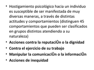 Hostigamiento psicológico hacia un individuo es susceptible de ser manifestada de muy diversas maneras, a través de distintas actitudes y comportamientos (distinguen 45 comportamientos que pueden ser clasificados en grupos distintos atendiendo a su naturaleza) Acciones contra la reputación o la dignidad Contra el ejercicio de su trabajo Manipular la comunicación o la información Acciones de inequidad 