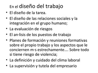 En el  diseño del trabajo  El diseño de la tarea.  El diseño de las relaciones sociales y la integración en el grupo humano; La evaluación de riesgos El análisis de los puestos de trabajo Planes de formación y reuniones formativas sobre el propio trabajo y los aspectos que le conciernen más estrechamente…. Sobre todo si tiene riesgo de violencia; La definición y cuidado del clima laboral La supervisión y tutela del empresario 