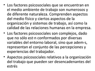 Los factores psicosociales que se encuentran en el medio ambiente de trabajo son numerosos y de diferente naturaleza. Comprenden aspectos del medio físico y ciertos aspectos de la organización y sistemas de trabajo, así como la calidad de las relaciones humanas en la empresa. Los factores psicosociales son complejos, dado que no sólo están conformados por diversas variables del entorno laboral, sino que además, representan el conjunto de las percepciones y experiencias del trabajador.  Aspectos psicosociales relativos a la organización del trabajo que pueden ser desencadenantes del estrés 