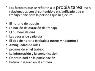 Los factores que se refieren a la  propia tarea  están relacionados con el contenido y el significado que el trabajo tiene para la persona que lo ejecuta. El horario de trabajo La noción de duración de trabajo  El número de días  Las pausas de cada día  El tipo de horario (trabajo a turnos y nocturno ) Ambigüedad de roles promoción en el trabajo La Información y la comunicación Oportunidad de la participación  Futuro inseguro en el empleo 